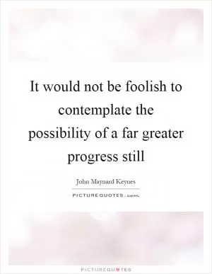 It would not be foolish to contemplate the possibility of a far greater progress still Picture Quote #1
