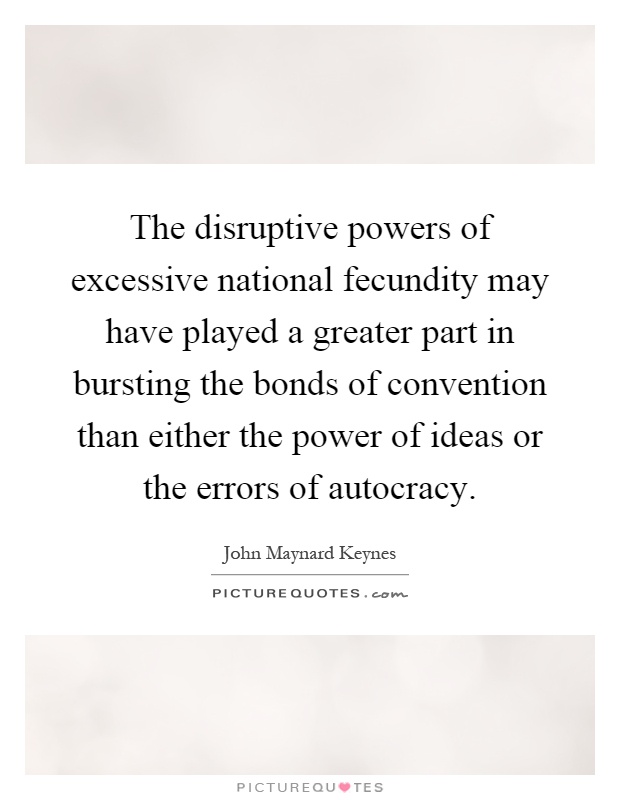 The disruptive powers of excessive national fecundity may have played a greater part in bursting the bonds of convention than either the power of ideas or the errors of autocracy Picture Quote #1