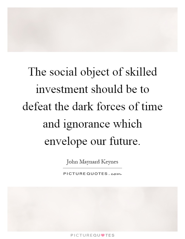 The social object of skilled investment should be to defeat the dark forces of time and ignorance which envelope our future Picture Quote #1
