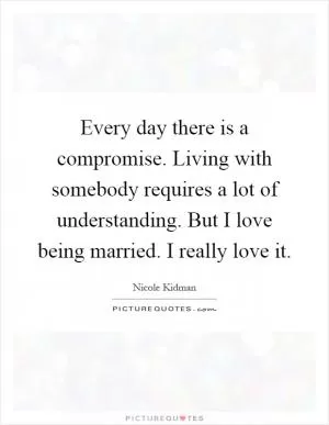 Every day there is a compromise. Living with somebody requires a lot of understanding. But I love being married. I really love it Picture Quote #1