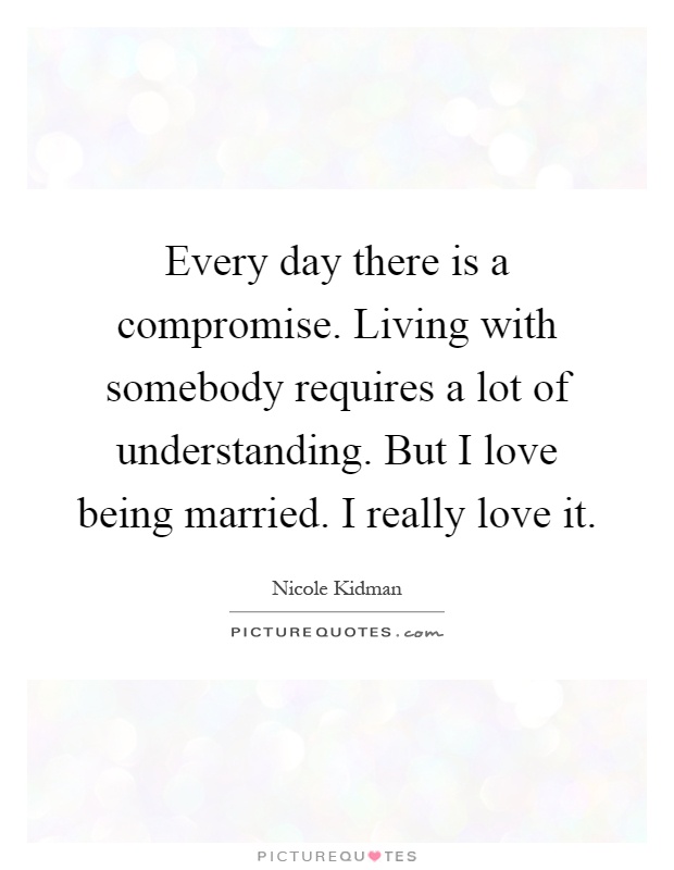 Every day there is a compromise. Living with somebody requires a lot of understanding. But I love being married. I really love it Picture Quote #1