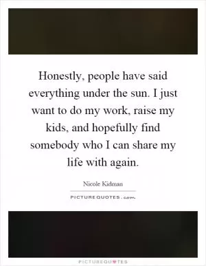Honestly, people have said everything under the sun. I just want to do my work, raise my kids, and hopefully find somebody who I can share my life with again Picture Quote #1