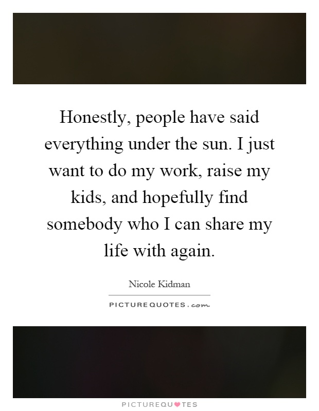 Honestly, people have said everything under the sun. I just want to do my work, raise my kids, and hopefully find somebody who I can share my life with again Picture Quote #1