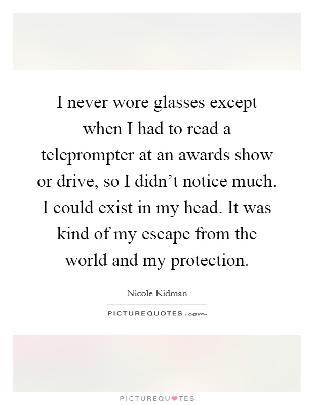 I never wore glasses except when I had to read a teleprompter at an awards show or drive, so I didn't notice much. I could exist in my head. It was kind of my escape from the world and my protection Picture Quote #1