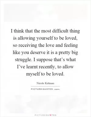 I think that the most difficult thing is allowing yourself to be loved, so receiving the love and feeling like you deserve it is a pretty big struggle. I suppose that’s what I’ve learnt recently, to allow myself to be loved Picture Quote #1