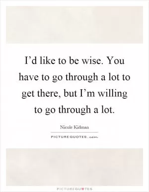 I’d like to be wise. You have to go through a lot to get there, but I’m willing to go through a lot Picture Quote #1