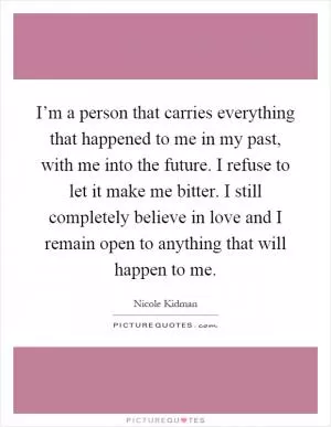 I’m a person that carries everything that happened to me in my past, with me into the future. I refuse to let it make me bitter. I still completely believe in love and I remain open to anything that will happen to me Picture Quote #1