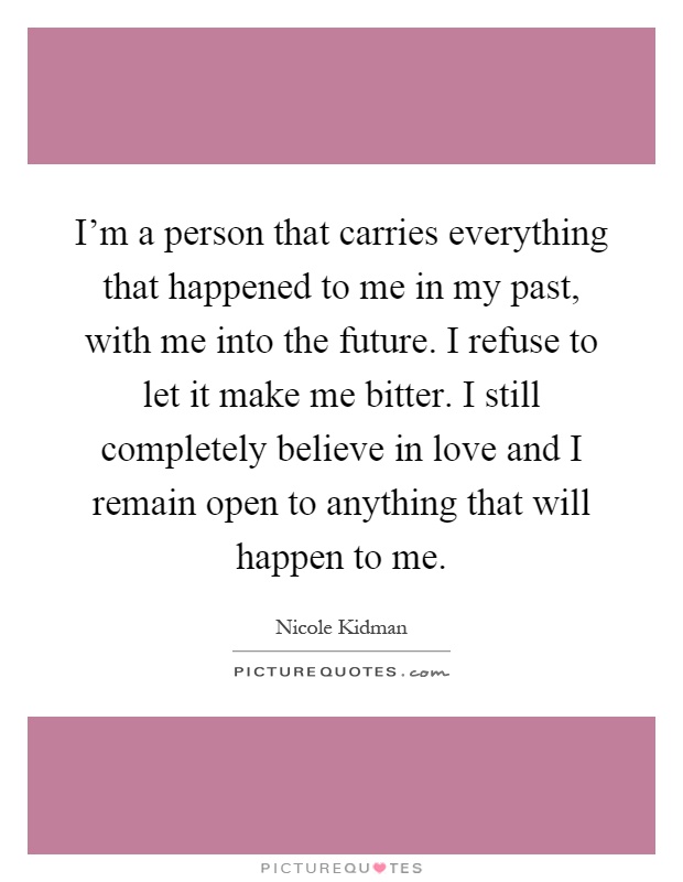 I'm a person that carries everything that happened to me in my past, with me into the future. I refuse to let it make me bitter. I still completely believe in love and I remain open to anything that will happen to me Picture Quote #1
