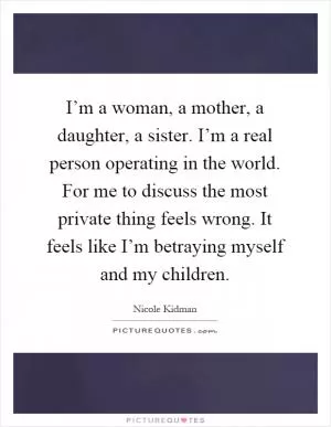 I’m a woman, a mother, a daughter, a sister. I’m a real person operating in the world. For me to discuss the most private thing feels wrong. It feels like I’m betraying myself and my children Picture Quote #1