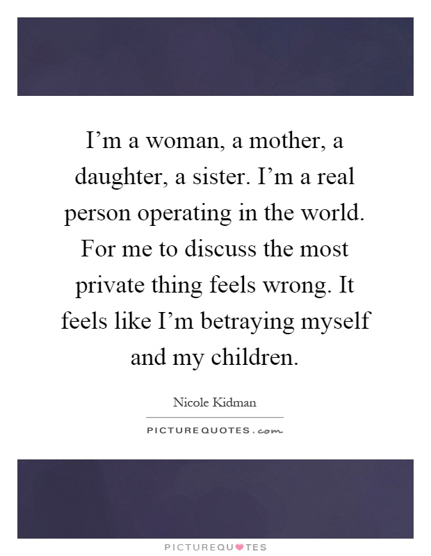 I'm a woman, a mother, a daughter, a sister. I'm a real person operating in the world. For me to discuss the most private thing feels wrong. It feels like I'm betraying myself and my children Picture Quote #1
