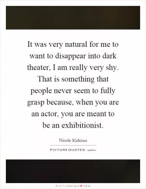 It was very natural for me to want to disappear into dark theater, I am really very shy. That is something that people never seem to fully grasp because, when you are an actor, you are meant to be an exhibitionist Picture Quote #1