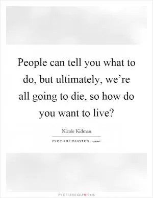 People can tell you what to do, but ultimately, we’re all going to die, so how do you want to live? Picture Quote #1