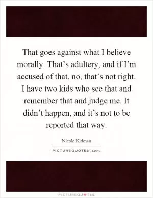 That goes against what I believe morally. That’s adultery, and if I’m accused of that, no, that’s not right. I have two kids who see that and remember that and judge me. It didn’t happen, and it’s not to be reported that way Picture Quote #1