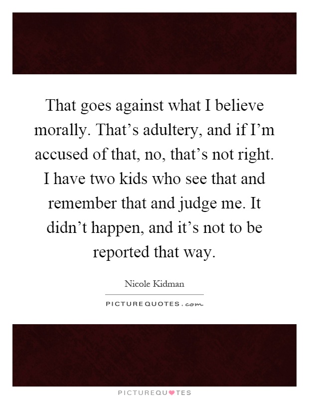 That goes against what I believe morally. That's adultery, and if I'm accused of that, no, that's not right. I have two kids who see that and remember that and judge me. It didn't happen, and it's not to be reported that way Picture Quote #1