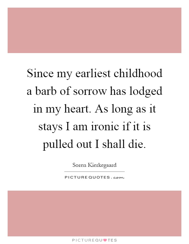 Since my earliest childhood a barb of sorrow has lodged in my heart. As long as it stays I am ironic if it is pulled out I shall die Picture Quote #1