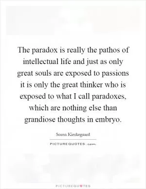 The paradox is really the pathos of intellectual life and just as only great souls are exposed to passions it is only the great thinker who is exposed to what I call paradoxes, which are nothing else than grandiose thoughts in embryo Picture Quote #1
