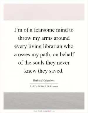 I’m of a fearsome mind to throw my arms around every living librarian who crosses my path, on behalf of the souls they never knew they saved Picture Quote #1