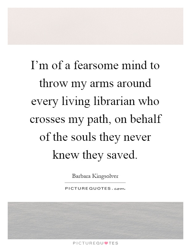 I'm of a fearsome mind to throw my arms around every living librarian who crosses my path, on behalf of the souls they never knew they saved Picture Quote #1