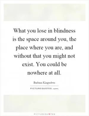 What you lose in blindness is the space around you, the place where you are, and without that you might not exist. You could be nowhere at all Picture Quote #1