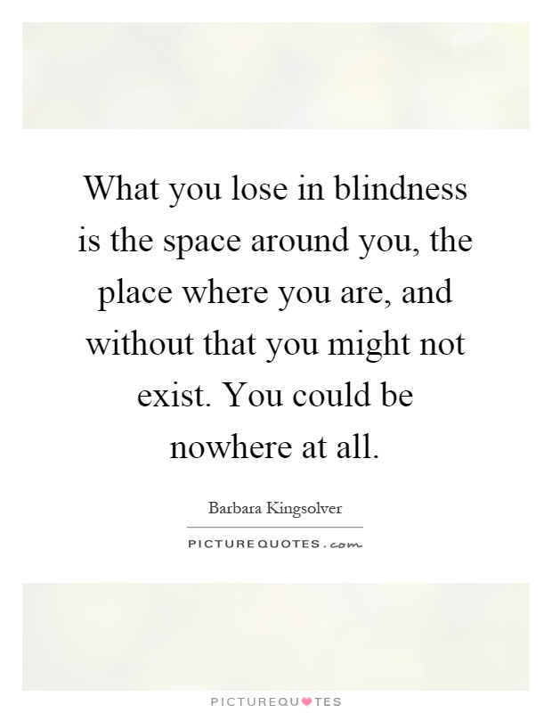 What you lose in blindness is the space around you, the place where you are, and without that you might not exist. You could be nowhere at all Picture Quote #1