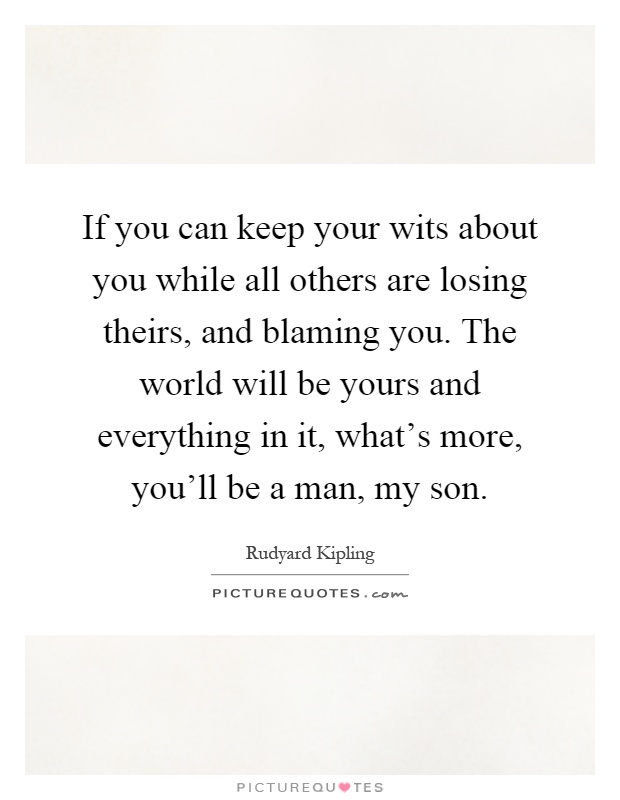 If you can keep your wits about you while all others are losing theirs, and blaming you. The world will be yours and everything in it, what's more, you'll be a man, my son Picture Quote #1