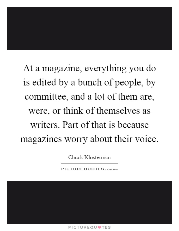 At a magazine, everything you do is edited by a bunch of people, by committee, and a lot of them are, were, or think of themselves as writers. Part of that is because magazines worry about their voice Picture Quote #1