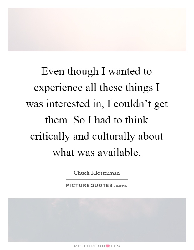 Even though I wanted to experience all these things I was interested in, I couldn't get them. So I had to think critically and culturally about what was available Picture Quote #1