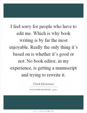 I feel sorry for people who have to edit me. Which is why book writing is by far the most enjoyable. Really the only thing it’s based on is whether it’s good or not. No book editor, in my experience, is getting a manuscript and trying to rewrite it Picture Quote #1