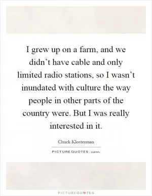 I grew up on a farm, and we didn’t have cable and only limited radio stations, so I wasn’t inundated with culture the way people in other parts of the country were. But I was really interested in it Picture Quote #1