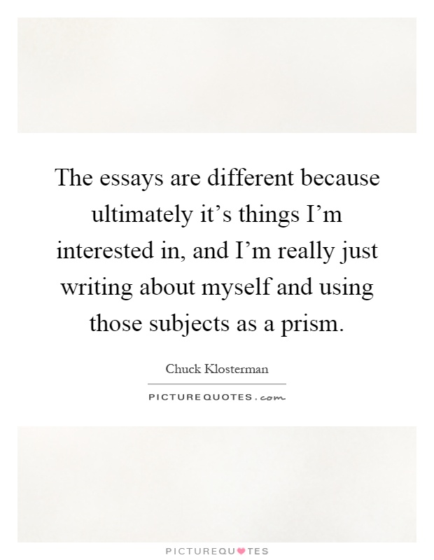 The essays are different because ultimately it's things I'm interested in, and I'm really just writing about myself and using those subjects as a prism Picture Quote #1