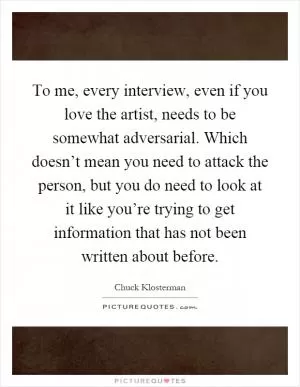 To me, every interview, even if you love the artist, needs to be somewhat adversarial. Which doesn’t mean you need to attack the person, but you do need to look at it like you’re trying to get information that has not been written about before Picture Quote #1
