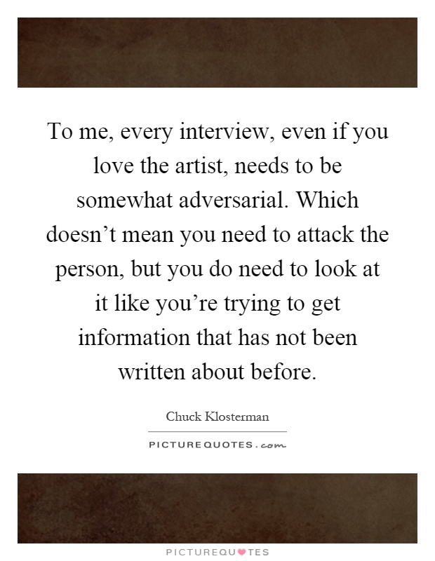 To me, every interview, even if you love the artist, needs to be somewhat adversarial. Which doesn't mean you need to attack the person, but you do need to look at it like you're trying to get information that has not been written about before Picture Quote #1