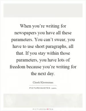 When you’re writing for newspapers you have all these parameters. You can’t swear, you have to use short paragraphs, all that. If you stay within those parameters, you have lots of freedom because you’re writing for the next day Picture Quote #1