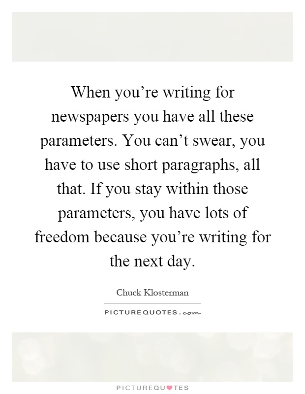 When you're writing for newspapers you have all these parameters. You can't swear, you have to use short paragraphs, all that. If you stay within those parameters, you have lots of freedom because you're writing for the next day Picture Quote #1