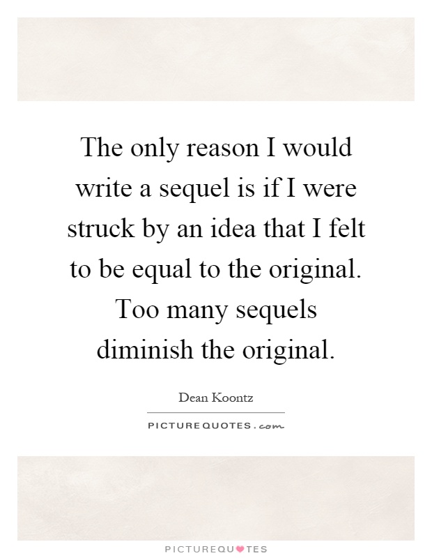 The only reason I would write a sequel is if I were struck by an idea that I felt to be equal to the original. Too many sequels diminish the original Picture Quote #1