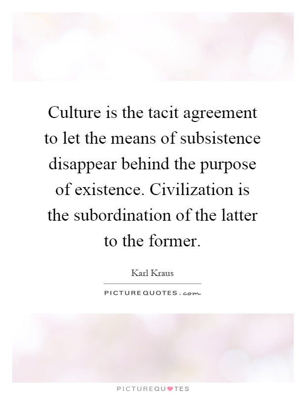 Culture is the tacit agreement to let the means of subsistence disappear behind the purpose of existence. Civilization is the subordination of the latter to the former Picture Quote #1