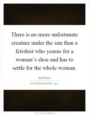 There is no more unfortunate creature under the sun than a fetishist who yearns for a woman’s shoe and has to settle for the whole woman Picture Quote #1