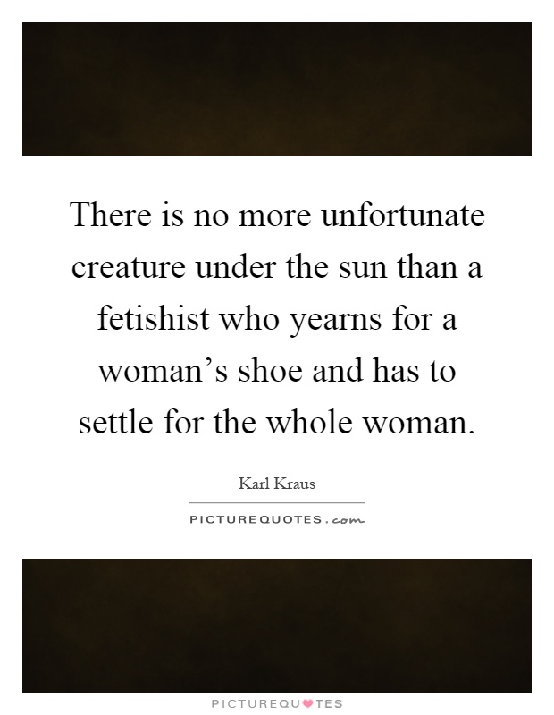 There is no more unfortunate creature under the sun than a fetishist who yearns for a woman's shoe and has to settle for the whole woman Picture Quote #1