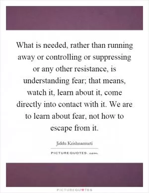 What is needed, rather than running away or controlling or suppressing or any other resistance, is understanding fear; that means, watch it, learn about it, come directly into contact with it. We are to learn about fear, not how to escape from it Picture Quote #1