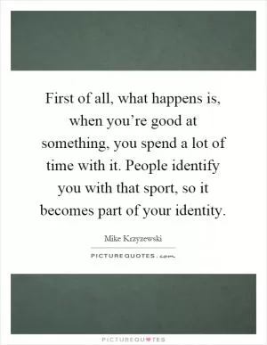 First of all, what happens is, when you’re good at something, you spend a lot of time with it. People identify you with that sport, so it becomes part of your identity Picture Quote #1
