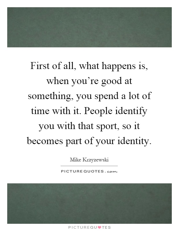 First of all, what happens is, when you're good at something, you spend a lot of time with it. People identify you with that sport, so it becomes part of your identity Picture Quote #1