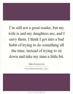 I’m still not a great reader, but my wife is and my daughters are, and I envy them. I think I got into a bad habit of trying to do something all the time, instead of trying to sit down and take my time a little bit Picture Quote #1