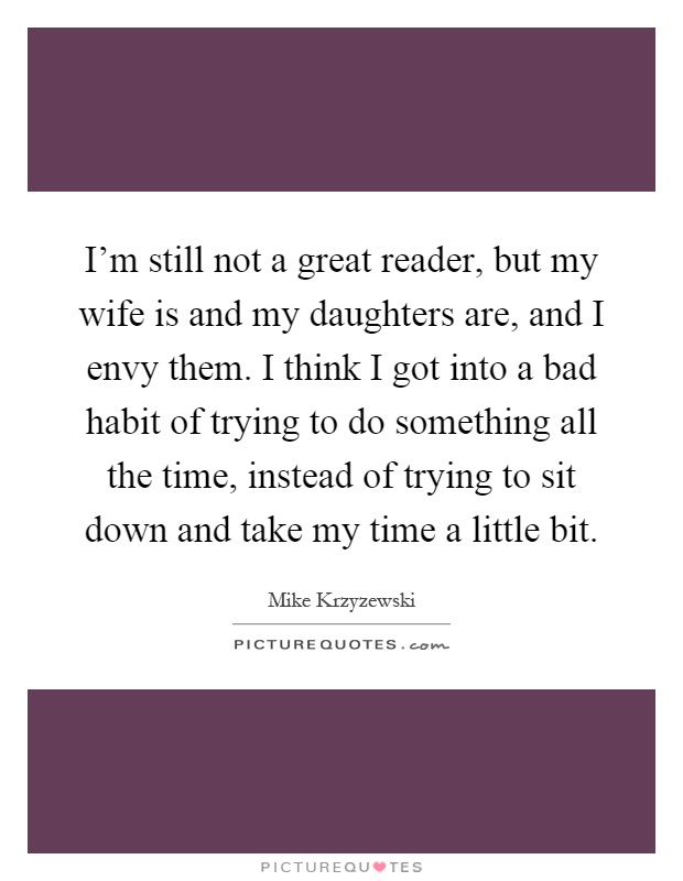 I'm still not a great reader, but my wife is and my daughters are, and I envy them. I think I got into a bad habit of trying to do something all the time, instead of trying to sit down and take my time a little bit Picture Quote #1