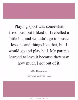 Playing sport was somewhat frivolous, but I liked it. I rebelled a little bit, and wouldn’t go to music lessons and things like that, but I would go and play ball. My parents learned to love it because they saw how much I got out of it Picture Quote #1
