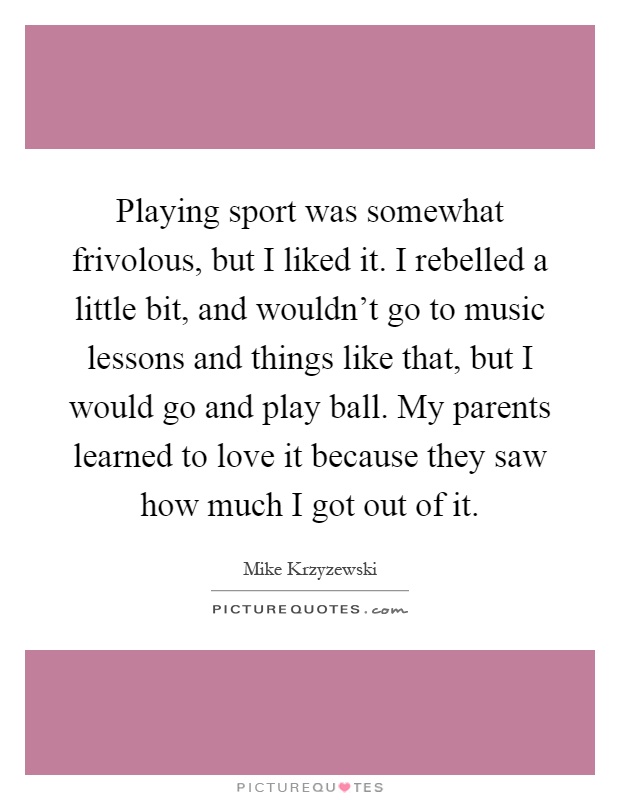 Playing sport was somewhat frivolous, but I liked it. I rebelled a little bit, and wouldn't go to music lessons and things like that, but I would go and play ball. My parents learned to love it because they saw how much I got out of it Picture Quote #1