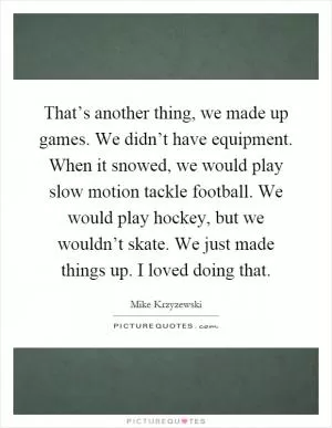 That’s another thing, we made up games. We didn’t have equipment. When it snowed, we would play slow motion tackle football. We would play hockey, but we wouldn’t skate. We just made things up. I loved doing that Picture Quote #1