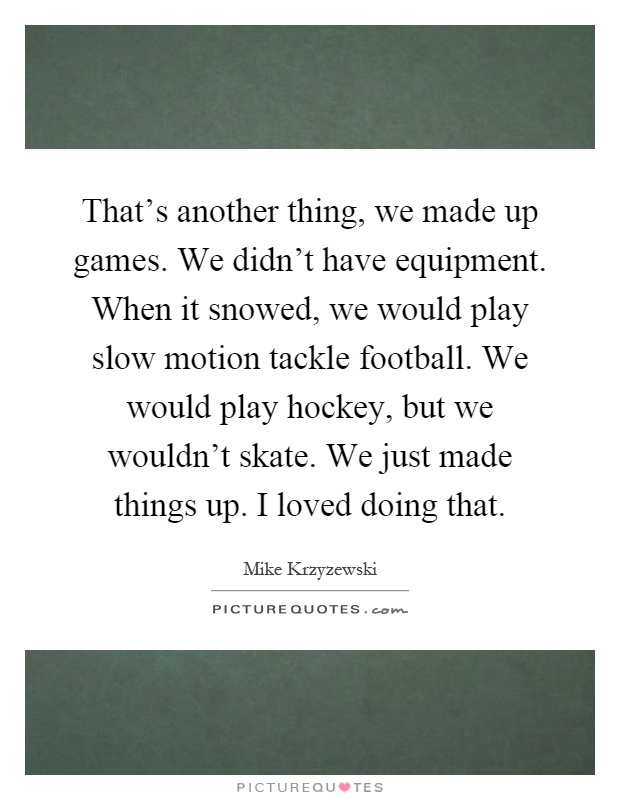 That's another thing, we made up games. We didn't have equipment. When it snowed, we would play slow motion tackle football. We would play hockey, but we wouldn't skate. We just made things up. I loved doing that Picture Quote #1