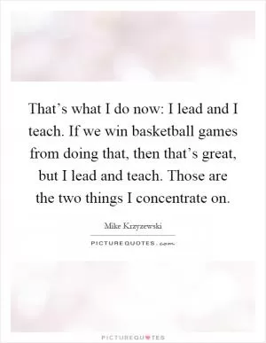 That’s what I do now: I lead and I teach. If we win basketball games from doing that, then that’s great, but I lead and teach. Those are the two things I concentrate on Picture Quote #1