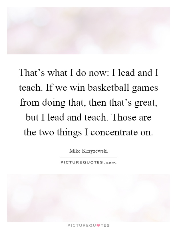 That's what I do now: I lead and I teach. If we win basketball games from doing that, then that's great, but I lead and teach. Those are the two things I concentrate on Picture Quote #1