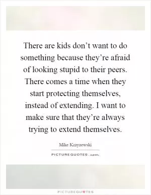 There are kids don’t want to do something because they’re afraid of looking stupid to their peers. There comes a time when they start protecting themselves, instead of extending. I want to make sure that they’re always trying to extend themselves Picture Quote #1